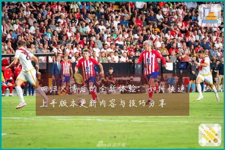 回归火博后的全新体验：如何快速上手版本更新内容与技巧分享