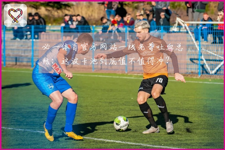 必一体育官方网站一线老哥吐血总结：这波卡池到底值不值得冲？