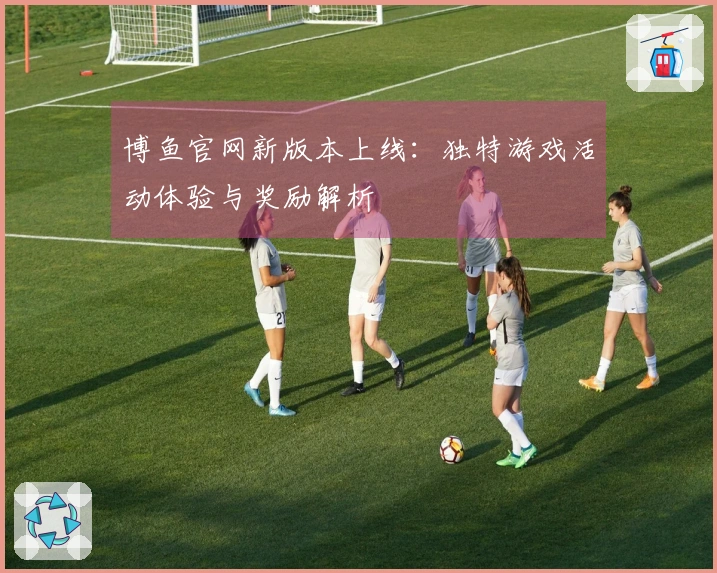 博鱼官网新版本上线：独特游戏活动体验与奖励解析