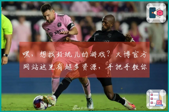 嘿，想找好玩儿的游戏？火博官方网站这里有超多资源，手把手教你轻松下载！