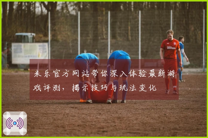 米乐官方网站带你深入体验最新游戏评测，揭示技巧与玩法变化