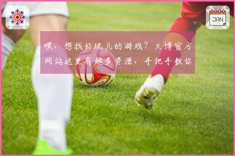 嘿，想找好玩儿的游戏？火博官方网站这里有超多资源，手把手教你轻松下载！