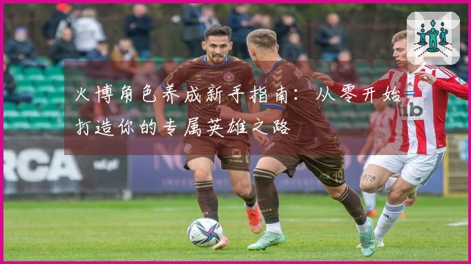 火博角色养成新手指南：从零开始打造你的专属英雄之路