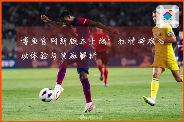 博鱼官网新版本上线：独特游戏活动体验与奖励解析