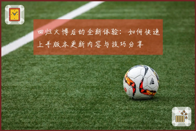 回归火博后的全新体验：如何快速上手版本更新内容与技巧分享